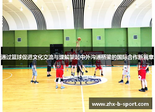 通过篮球促进文化交流与理解架起中外沟通桥梁的国际合作新篇章