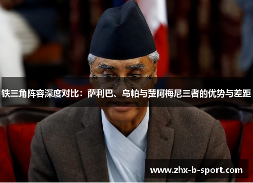 铁三角阵容深度对比:萨利巴、乌帕与楚阿梅尼三者的优势与差距 铁三角阵容深度对比:萨利巴、乌帕与楚阿梅尼三者的优势与差距