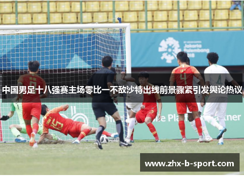 中国男足十八强赛主场零比一不敌沙特出线前景骤紧引发舆论热议
