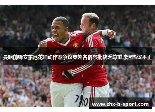曼联前锋安东尼花哨动作惹争议英超名宿怒批缺乏尊重球迷热议不止 曼联前锋安东尼花哨动作惹争议英超名宿怒批缺乏尊重球迷热议不止